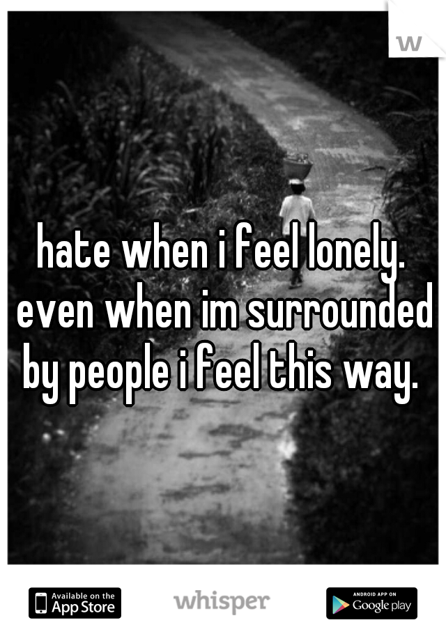 hate when i feel lonely. even when im surrounded by people i feel this way. 