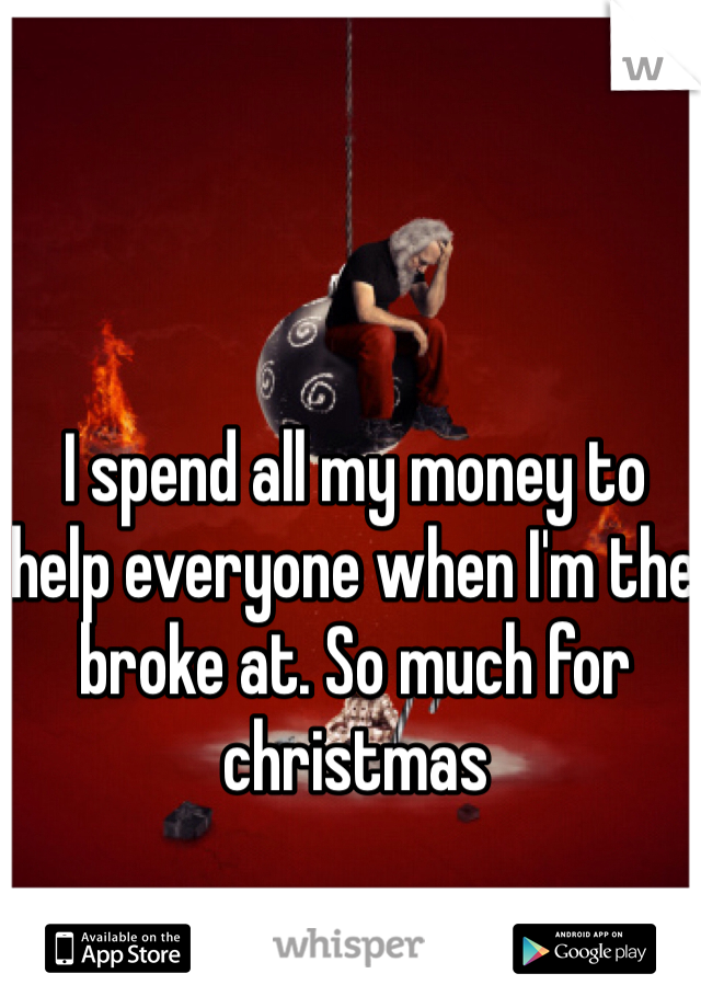 I spend all my money to help everyone when I'm the broke at. So much for christmas 