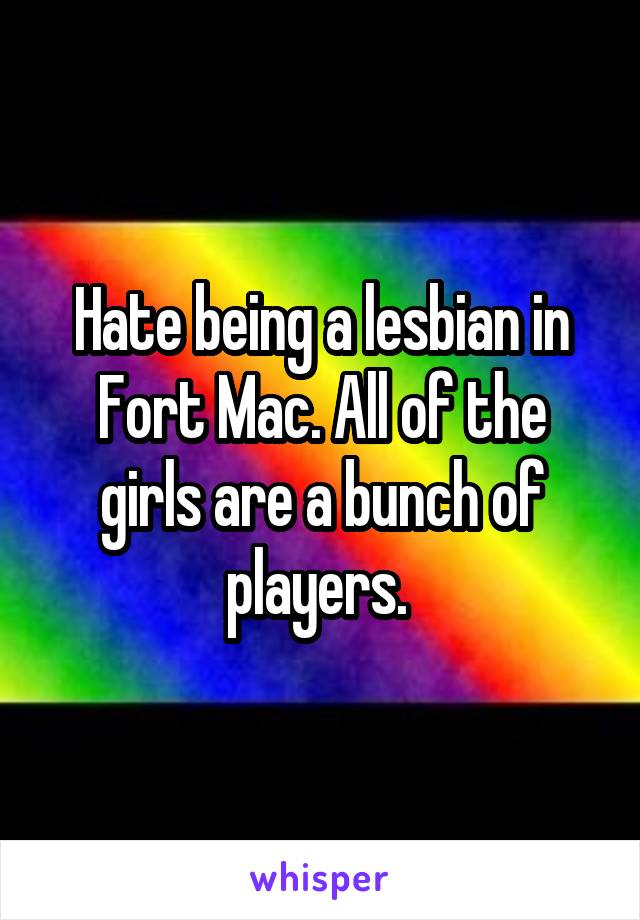 Hate being a lesbian in Fort Mac. All of the girls are a bunch of players. 