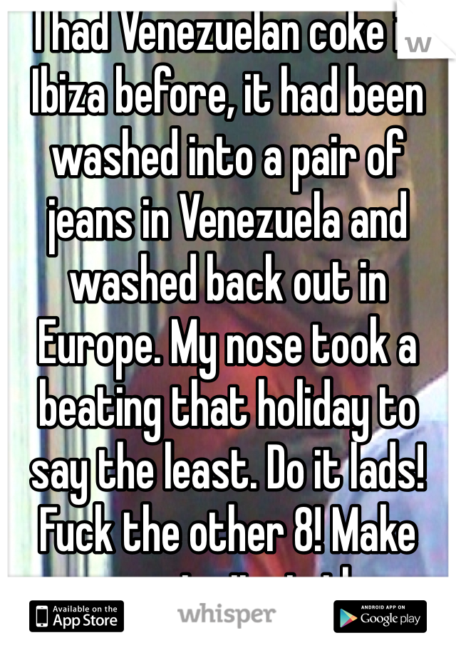 I had Venezuelan coke in Ibiza before, it had been washed into a pair of jeans in Venezuela and washed back out in Europe. My nose took a beating that holiday to say the least. Do it lads! Fuck the other 8! Make sure my invite is there though. After all, I'm the man with the idea 