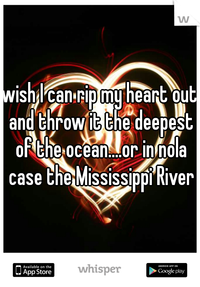 wish I can rip my heart out and throw it the deepest of the ocean....or in nola case the Mississippi River