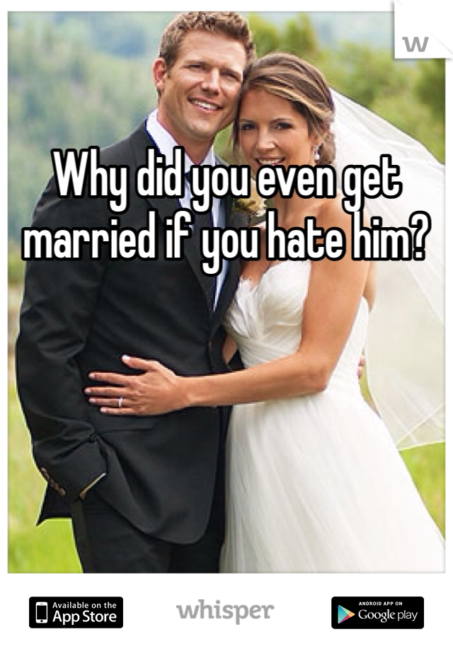 Why did you even get married if you hate him?