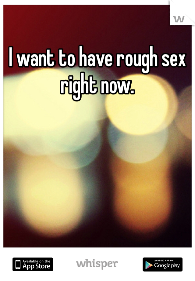 I want to have rough sex right now. 