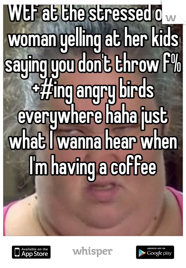 Wtf at the stressed out woman yelling at her kids saying you don't throw f%+#ing angry birds everywhere haha just what I wanna hear when I'm having a coffee 