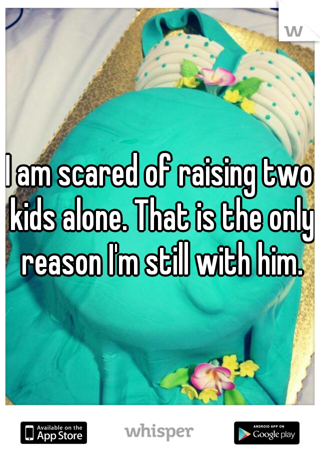 I am scared of raising two kids alone. That is the only reason I'm still with him.