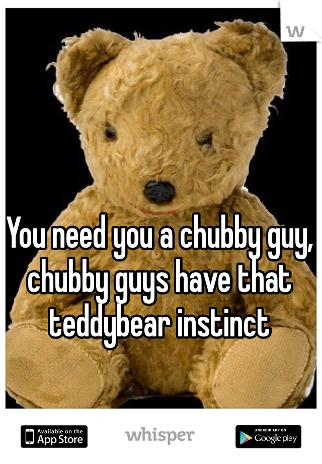 You need you a chubby guy, chubby guys have that teddybear instinct 