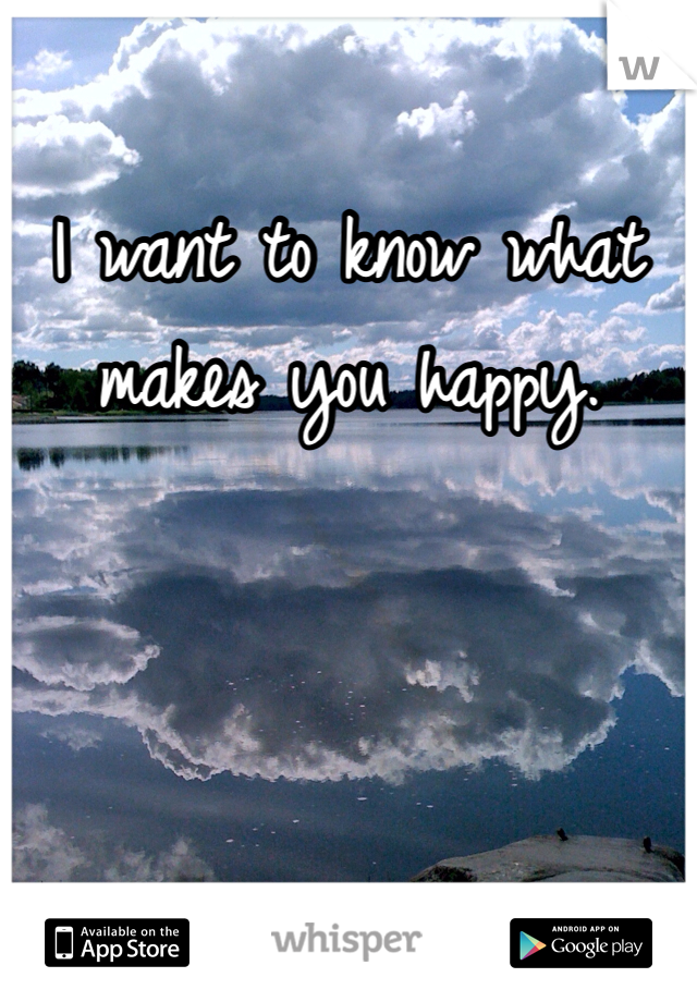 I want to know what makes you happy. 