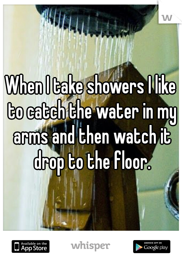 When I take showers I like to catch the water in my arms and then watch it drop to the floor.