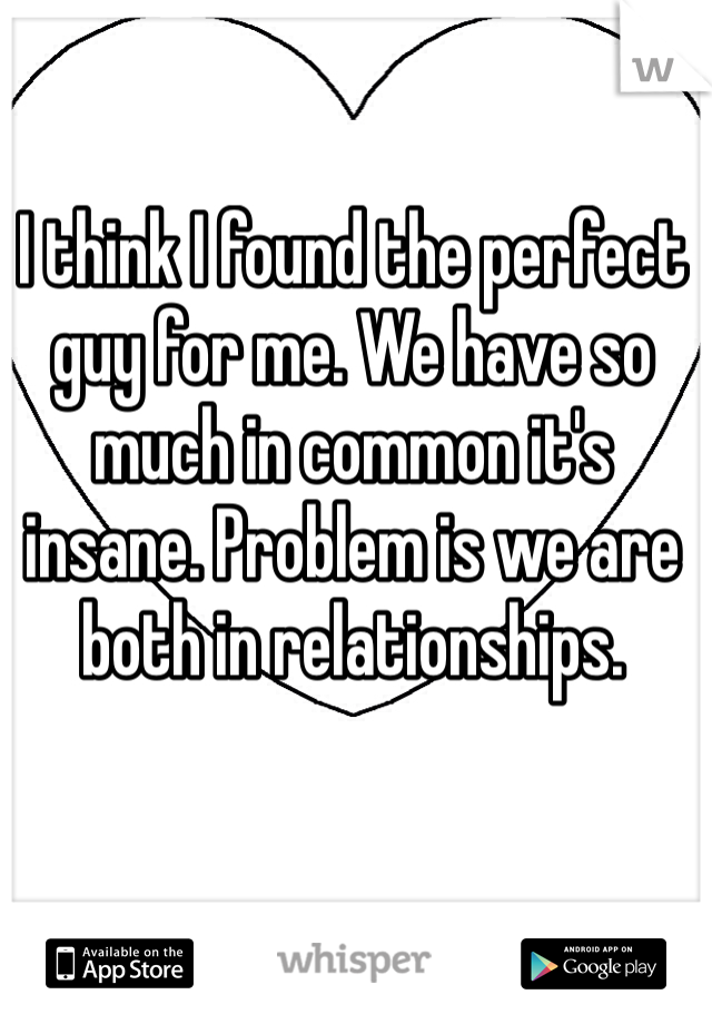 I think I found the perfect guy for me. We have so much in common it's insane. Problem is we are both in relationships. 