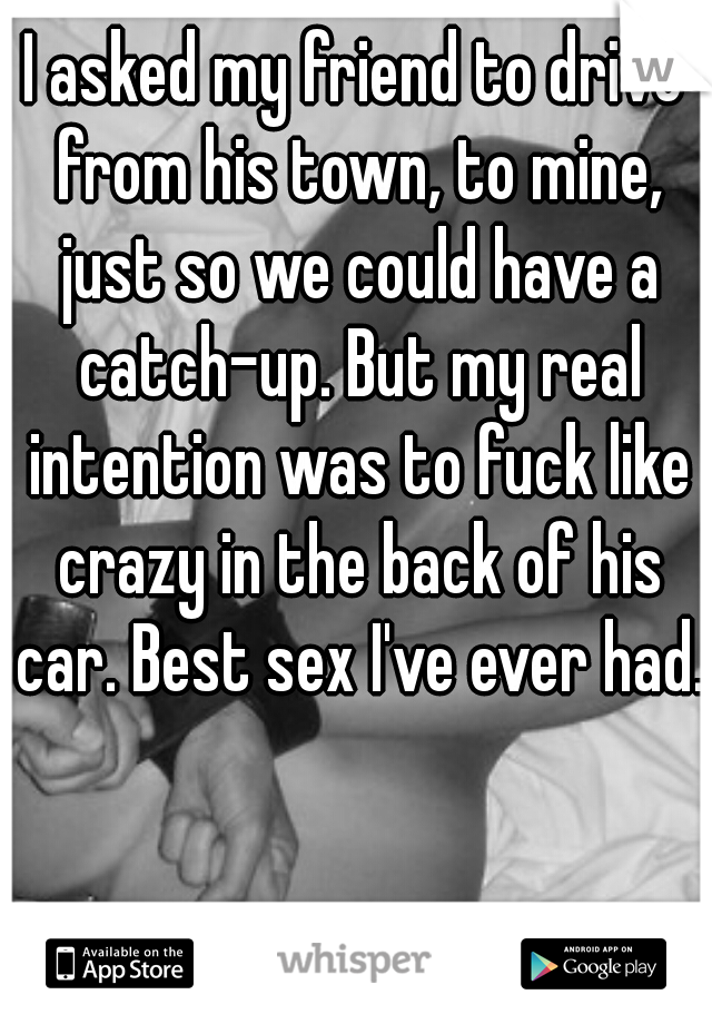 I asked my friend to drive from his town, to mine, just so we could have a catch-up. But my real intention was to fuck like crazy in the back of his car. Best sex I've ever had. 