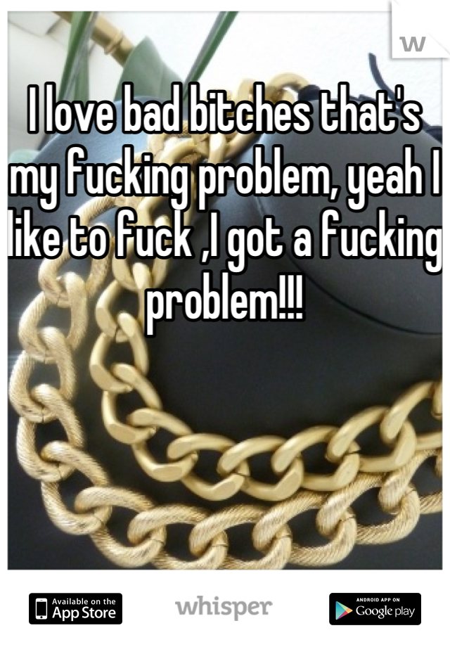 I love bad bitches that's my fucking problem, yeah I like to fuck ,I got a fucking problem!!!