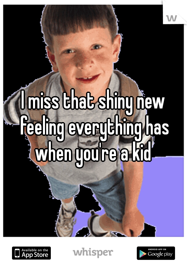 I miss that shiny new feeling everything has when you're a kid 