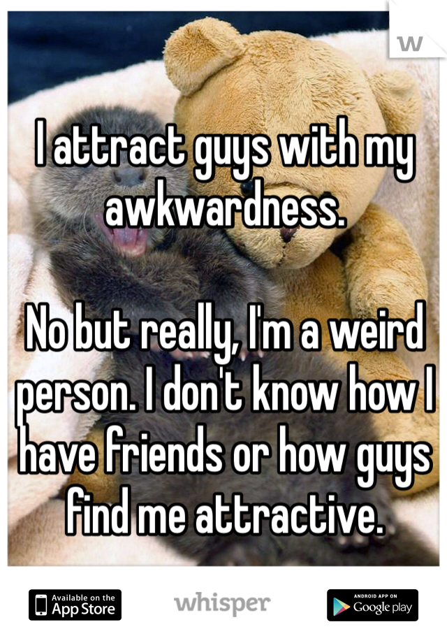 I attract guys with my awkwardness.

No but really, I'm a weird person. I don't know how I have friends or how guys find me attractive.