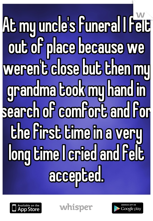 At my uncle's funeral I felt out of place because we weren't close but then my grandma took my hand in search of comfort and for the first time in a very long time I cried and felt accepted.