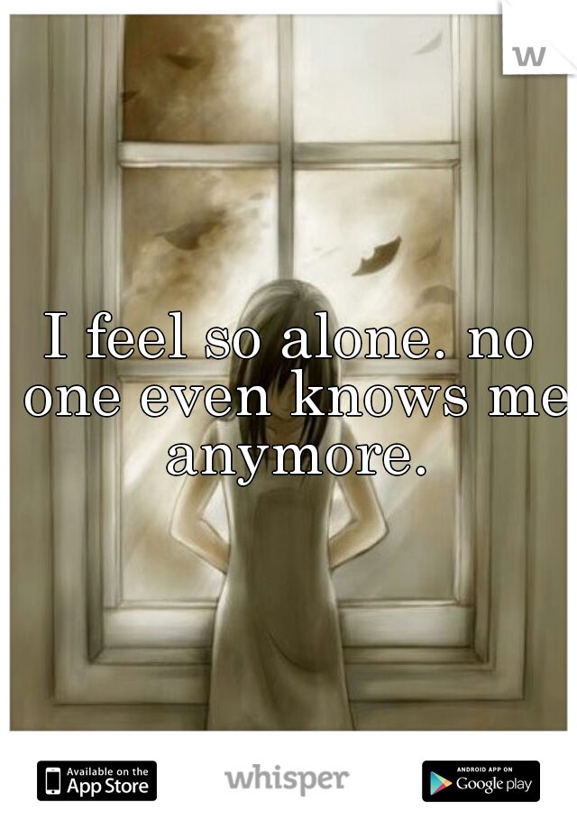 I feel so alone. no one even knows me anymore.
