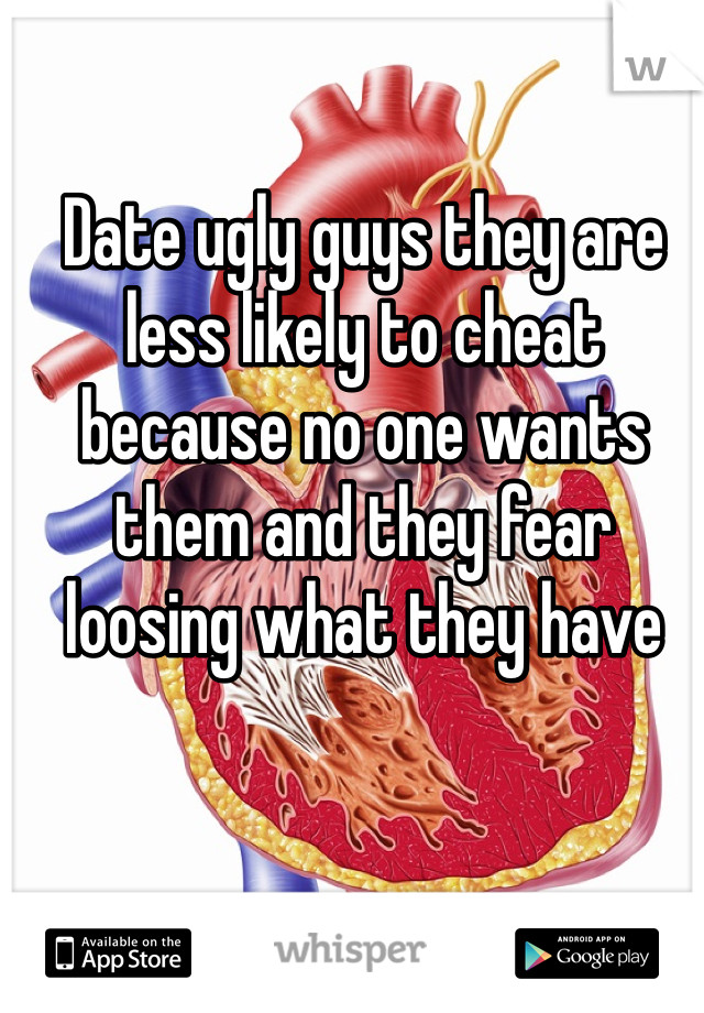Date ugly guys they are less likely to cheat because no one wants them and they fear loosing what they have 