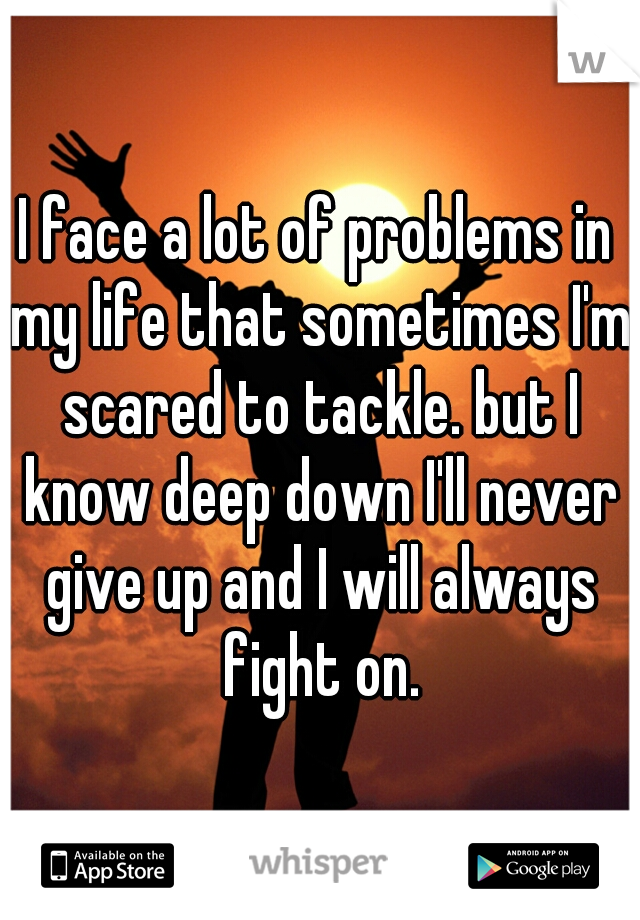 I face a lot of problems in my life that sometimes I'm scared to tackle. but I know deep down I'll never give up and I will always fight on.