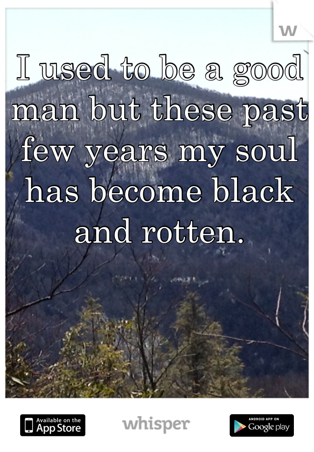 I used to be a good man but these past few years my soul has become black and rotten.
