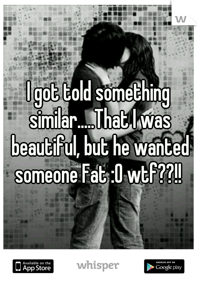 I got told something similar.....That I was beautiful, but he wanted someone Fat :0 wtf??!! 