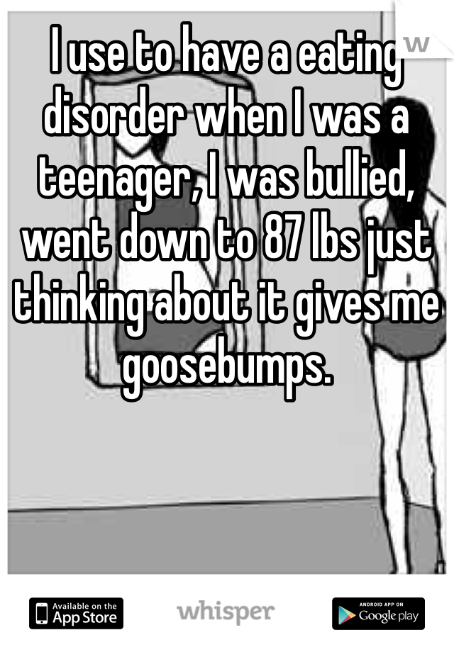 I use to have a eating disorder when I was a teenager, I was bullied, went down to 87 lbs just thinking about it gives me goosebumps.