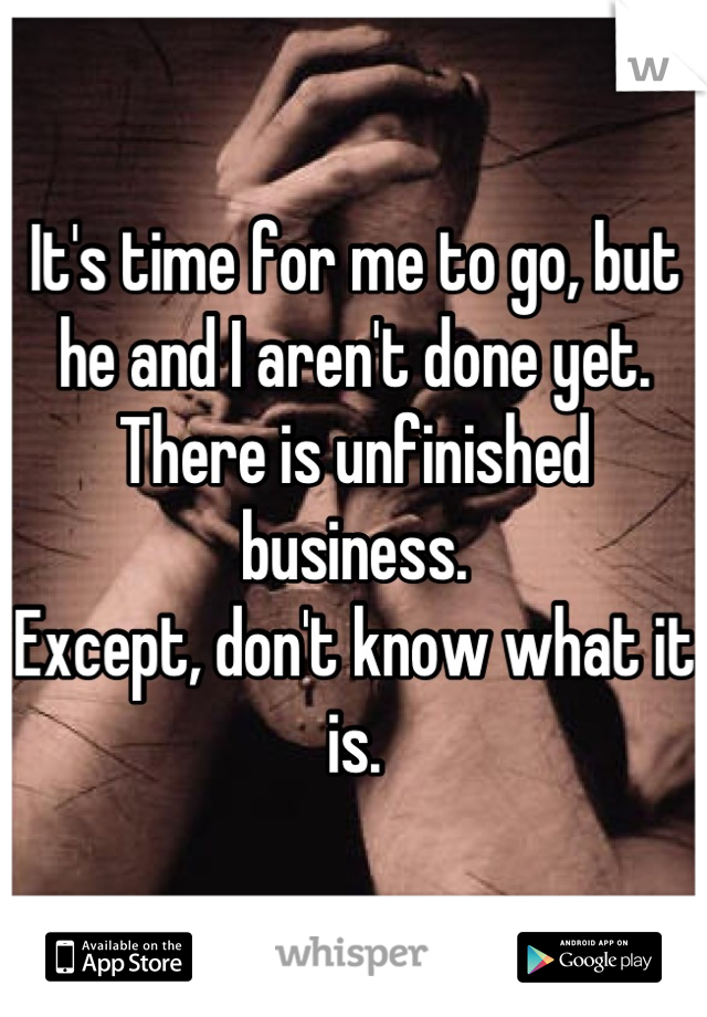 It's time for me to go, but
he and I aren't done yet. 
There is unfinished business.
Except, don't know what it is.