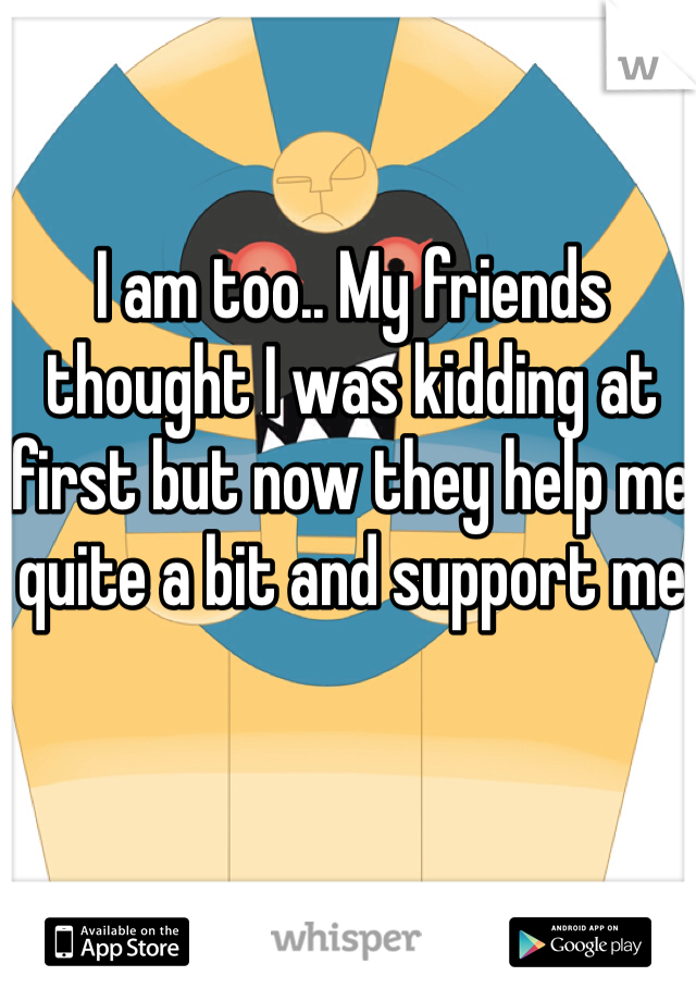 I am too.. My friends thought I was kidding at first but now they help me quite a bit and support me