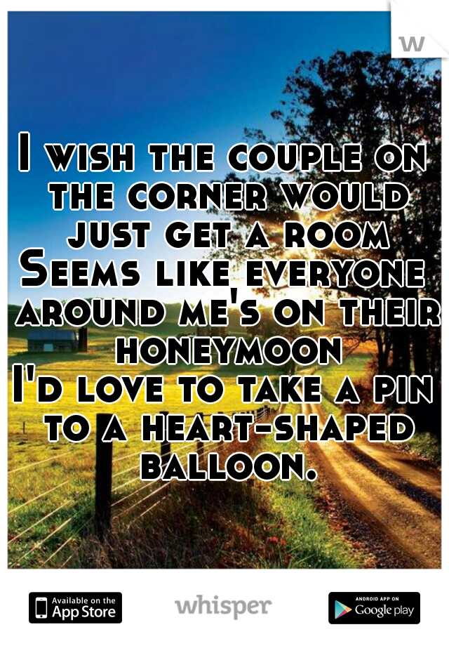 I wish the couple on the corner would just get a room
Seems like everyone around me's on their honeymoon
I'd love to take a pin to a heart-shaped balloon.