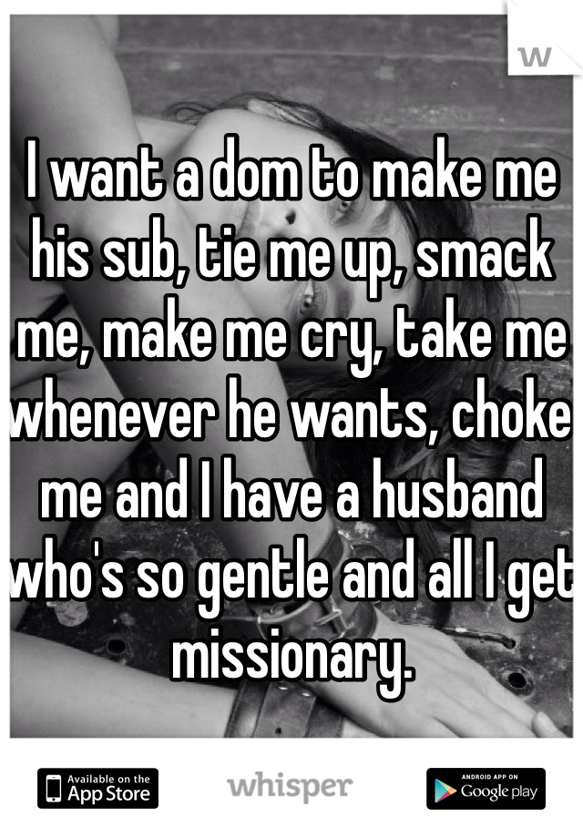 I want a dom to make me his sub, tie me up, smack me, make me cry, take me whenever he wants, choke me and I have a husband who's so gentle and all I get missionary. 
