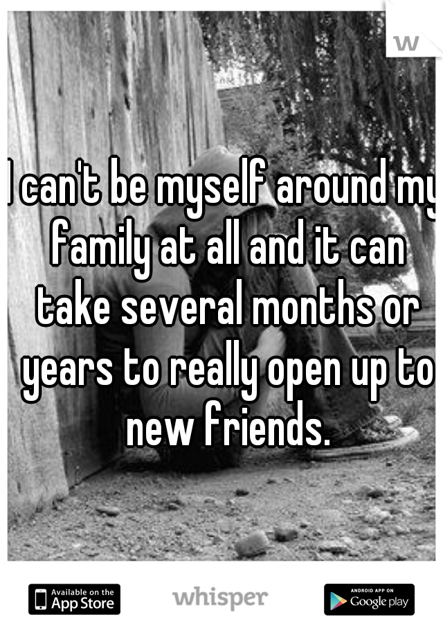 I can't be myself around my family at all and it can take several months or years to really open up to new friends.