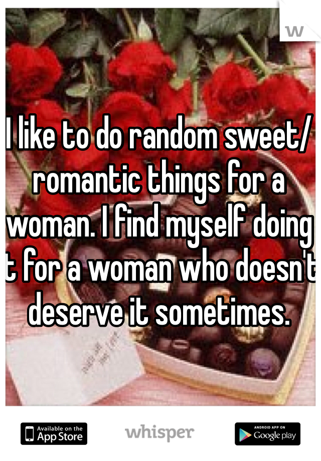 I like to do random sweet/romantic things for a woman. I find myself doing it for a woman who doesn't deserve it sometimes. 