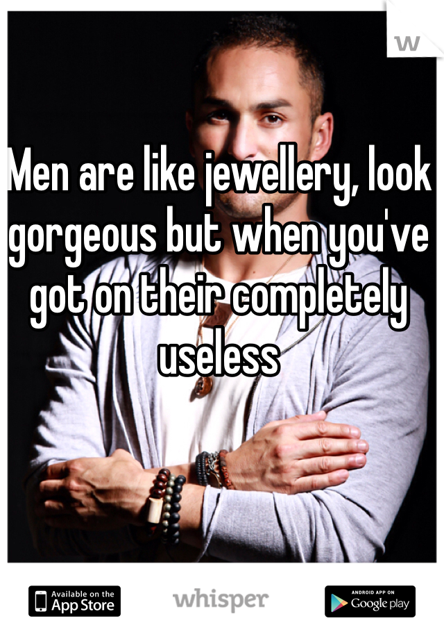 Men are like jewellery, look gorgeous but when you've got on their completely useless 