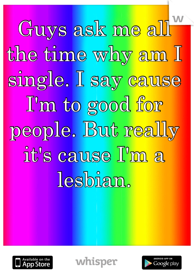 Guys ask me all the time why am I single. I say cause I'm to good for people. But really it's cause I'm a lesbian. 