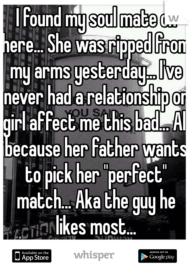 I found my soul mate on here... She was ripped from my arms yesterday... I've never had a relationship or girl affect me this bad... All because her father wants to pick her "perfect" match... Aka the guy he likes most...