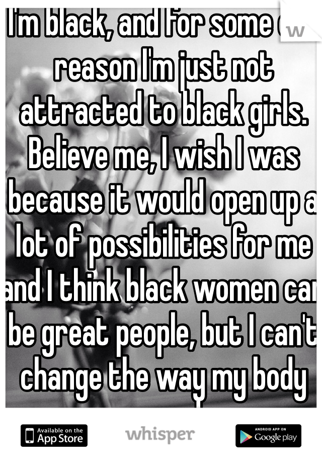 I'm black, and for some odd reason I'm just not attracted to black girls. Believe me, I wish I was because it would open up a lot of possibilities for me and I think black women can be great people, but I can't change the way my body responds. 
