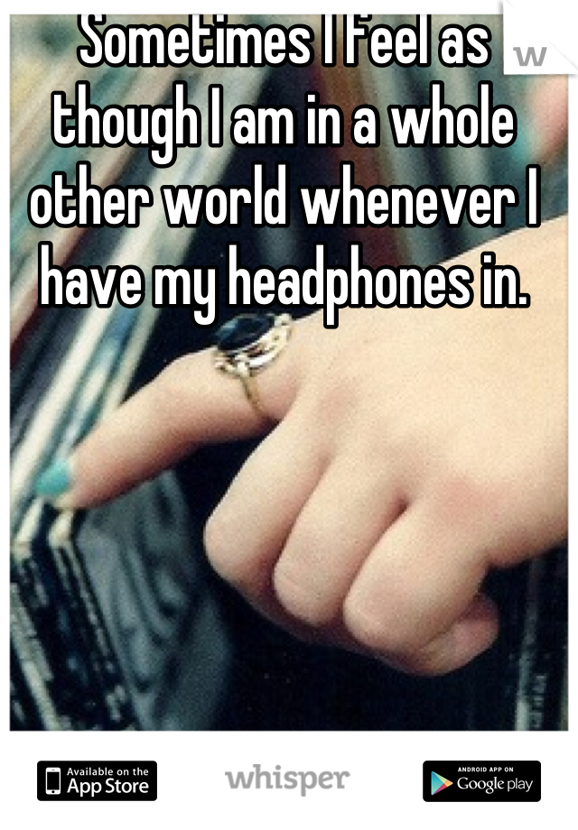Sometimes I feel as though I am in a whole other world whenever I have my headphones in.