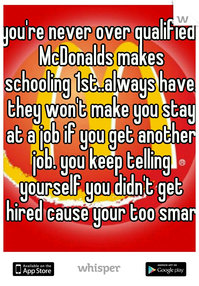 you're never over qualified. McDonalds makes schooling 1st..always have. they won't make you stay at a job if you get another job. you keep telling yourself you didn't get hired cause your too smart