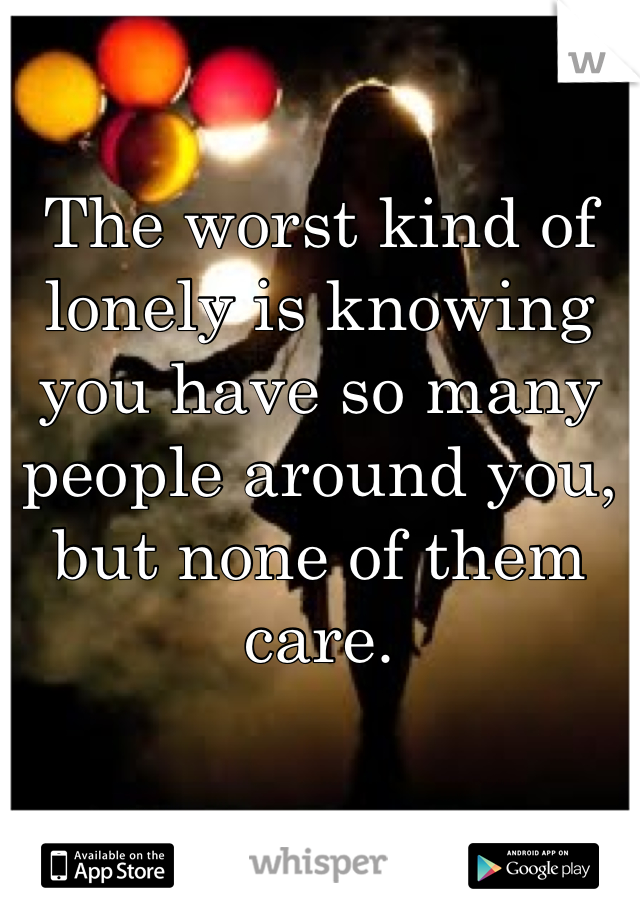 The worst kind of lonely is knowing you have so many people around you, but none of them care. 
