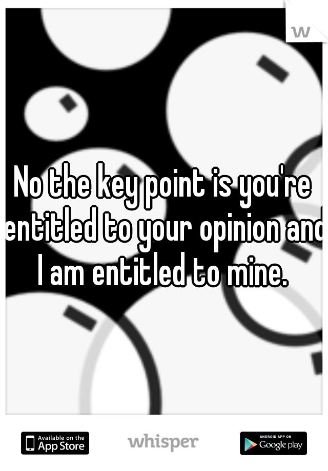 No the key point is you're entitled to your opinion and I am entitled to mine. 