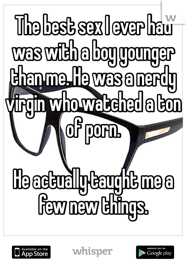 The best sex I ever had was with a boy younger than me. He was a nerdy virgin who watched a ton of porn. 

He actually taught me a few new things. 