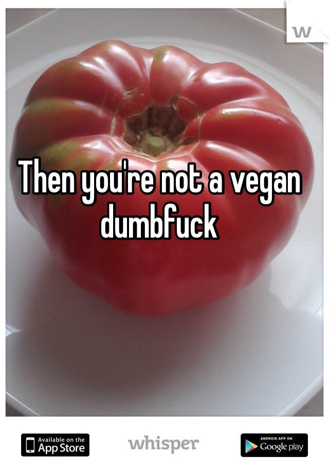 Then you're not a vegan dumbfuck 