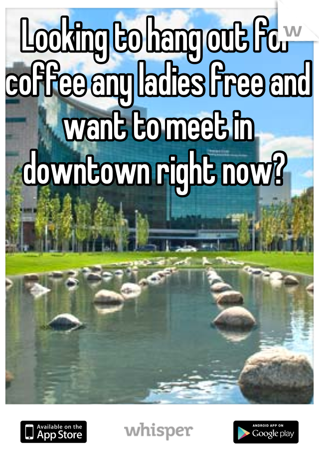 Looking to hang out for coffee any ladies free and want to meet in downtown right now? 
