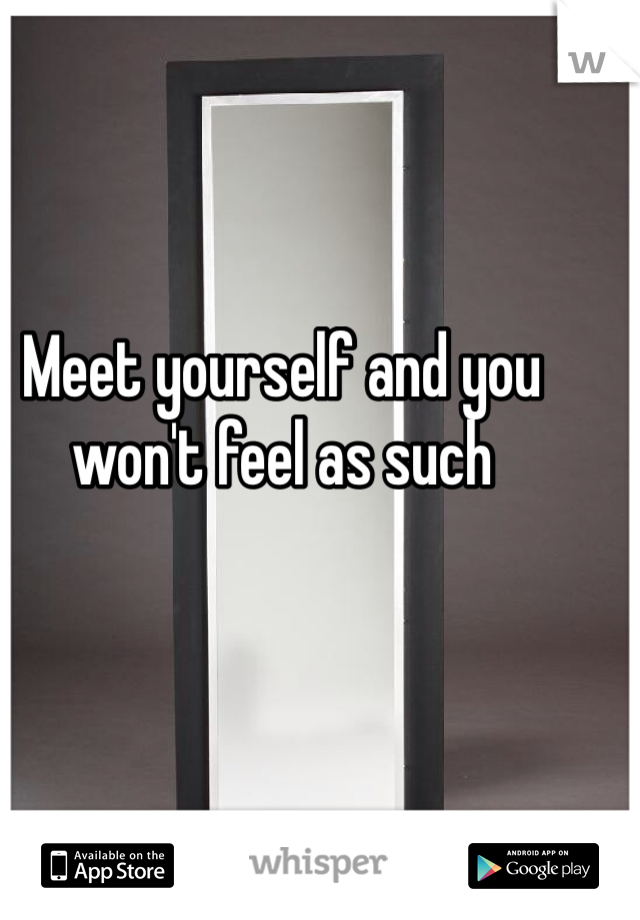 Meet yourself and you won't feel as such 