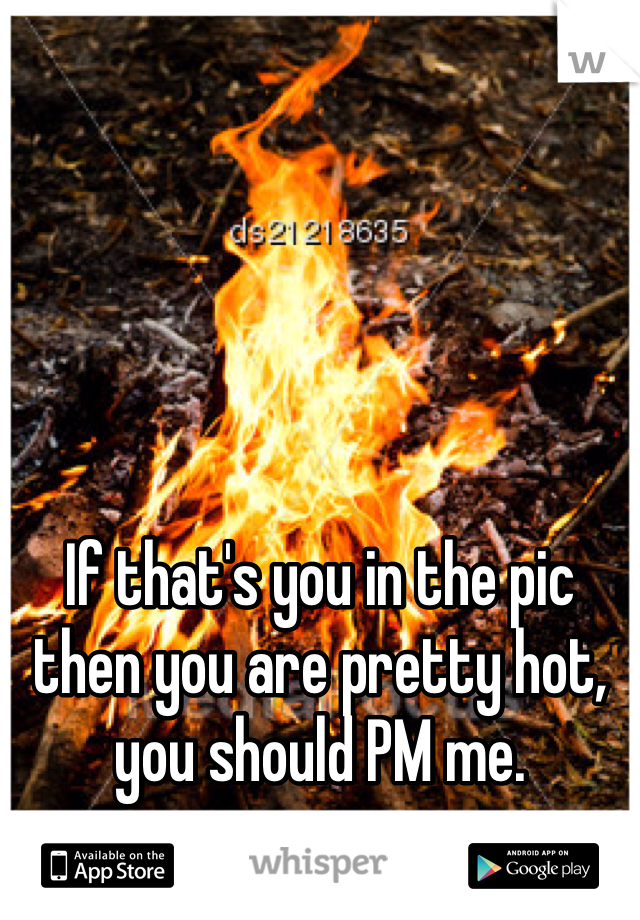 If that's you in the pic then you are pretty hot, you should PM me. 