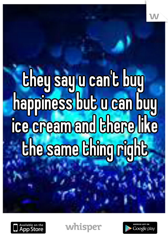 they say u can't buy happiness but u can buy ice cream and there like the same thing right