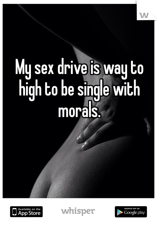 My sex drive is way to high to be single with morals. 