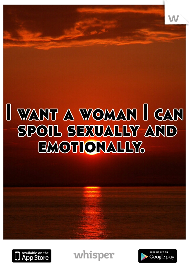 I want a woman I can spoil sexually and emotionally.  