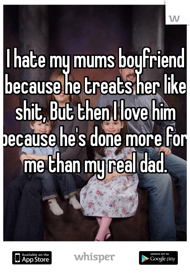 I hate my mums boyfriend because he treats her like shit, But then I love him because he's done more for me than my real dad. 