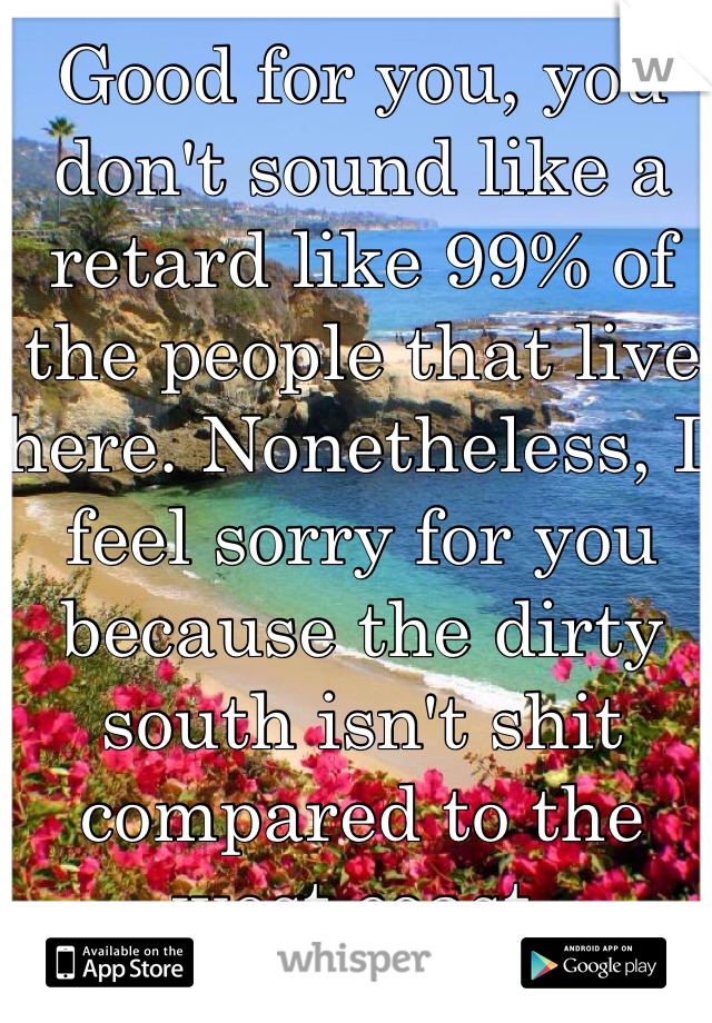Good for you, you don't sound like a retard like 99% of the people that live here. Nonetheless, I feel sorry for you because the dirty south isn't shit compared to the west coast. 