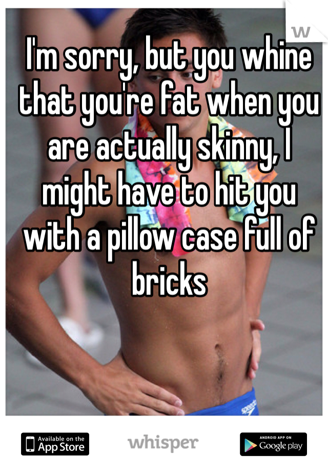 I'm sorry, but you whine that you're fat when you are actually skinny, I might have to hit you with a pillow case full of bricks