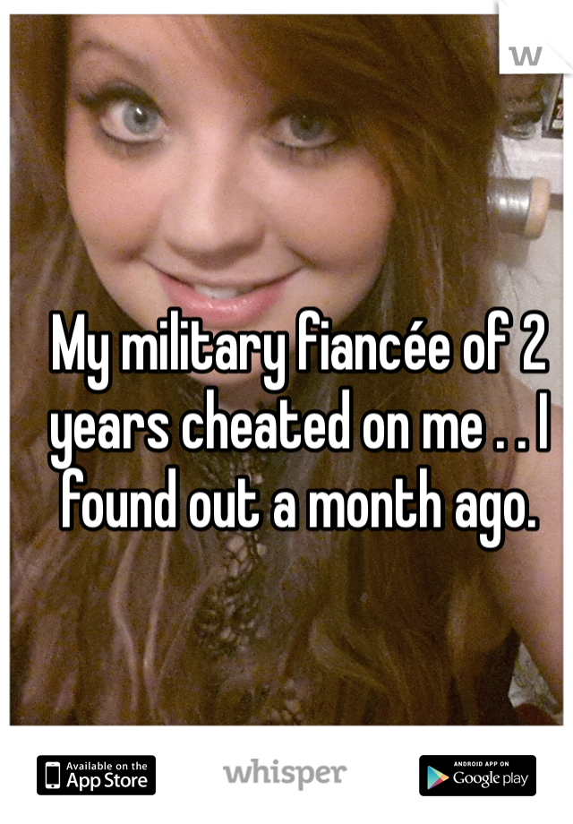 My military fiancée of 2 years cheated on me . . I found out a month ago. 